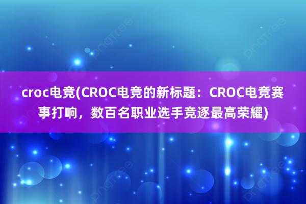 croc电竞(CROC电竞的新标题：CROC电竞赛事打响，数百名职业选手竞逐最高荣耀)