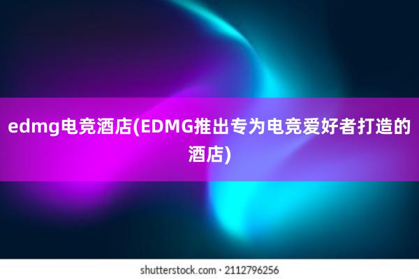 edmg电竞酒店(EDMG推出专为电竞爱好者打造的酒店)