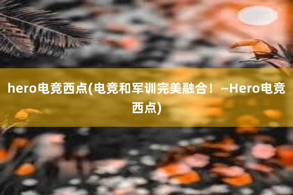 hero电竞西点(电竞和军训完美融合！—Hero电竞西点)