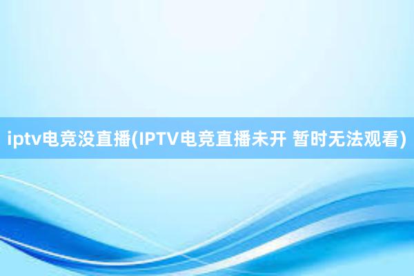 iptv电竞没直播(IPTV电竞直播未开 暂时无法观看)