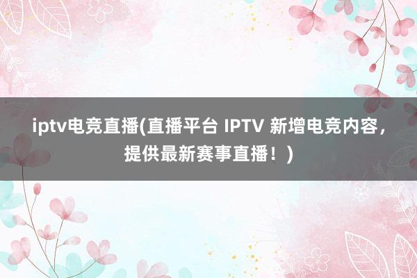 iptv电竞直播(直播平台 IPTV 新增电竞内容，提供最新赛事直播！)