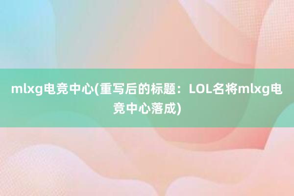 mlxg电竞中心(重写后的标题：LOL名将mlxg电竞中心落成)