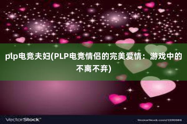 plp电竞夫妇(PLP电竞情侣的完美爱情：游戏中的不离不弃)