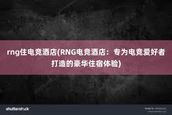 rng住电竞酒店(RNG电竞酒店：专为电竞爱好者打造的豪华住宿体验)