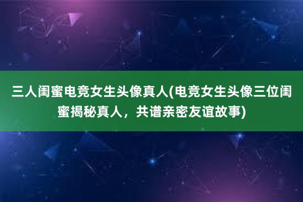 三人闺蜜电竞女生头像真人(电竞女生头像三位闺蜜揭秘真人，共谱亲密友谊故事)