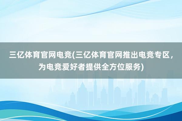 三亿体育官网电竞(三亿体育官网推出电竞专区，为电竞爱好者提供全方位服务)