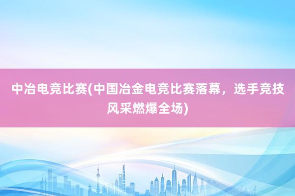 中冶电竞比赛(中国冶金电竞比赛落幕，选手竞技风采燃爆全场)