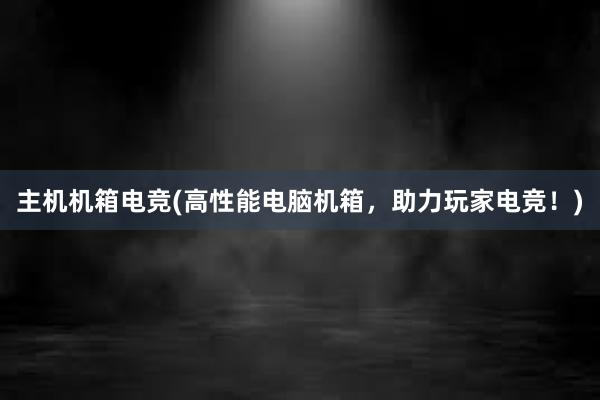 主机机箱电竞(高性能电脑机箱，助力玩家电竞！)