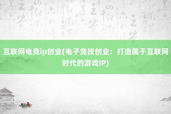 互联网电竞ip创业(电子竞技创业：打造属于互联网时代的游戏IP)