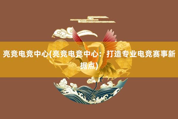 亮竞电竞中心(亮竞电竞中心：打造专业电竞赛事新据点)