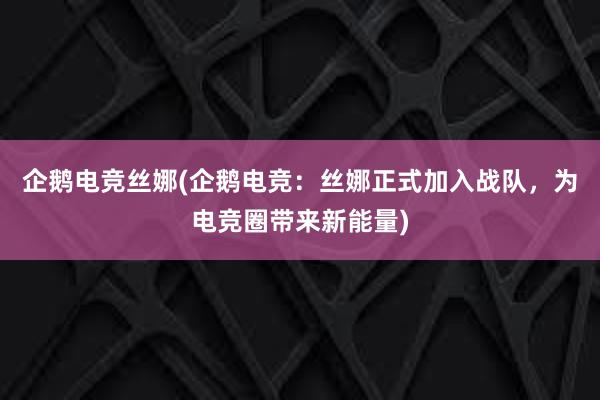 企鹅电竞丝娜(企鹅电竞：丝娜正式加入战队，为电竞圈带来新能量)