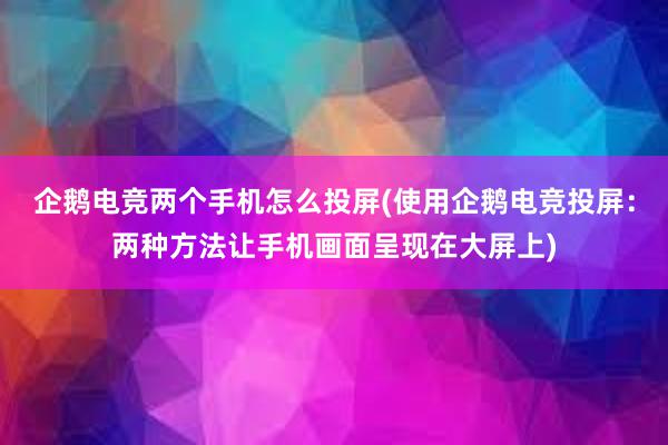 企鹅电竞两个手机怎么投屏(使用企鹅电竞投屏：两种方法让手机画面呈现在大屏上)