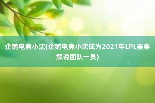 企鹅电竞小沈(企鹅电竞小沈成为2021年LPL赛事解说团队一员)