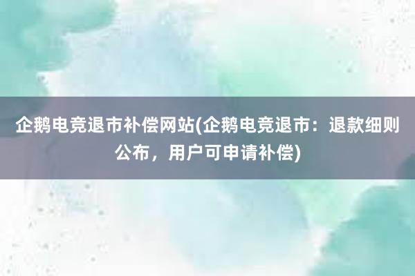 企鹅电竞退市补偿网站(企鹅电竞退市：退款细则公布，用户可申请补偿)