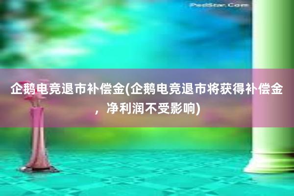 企鹅电竞退市补偿金(企鹅电竞退市将获得补偿金，净利润不受影响)