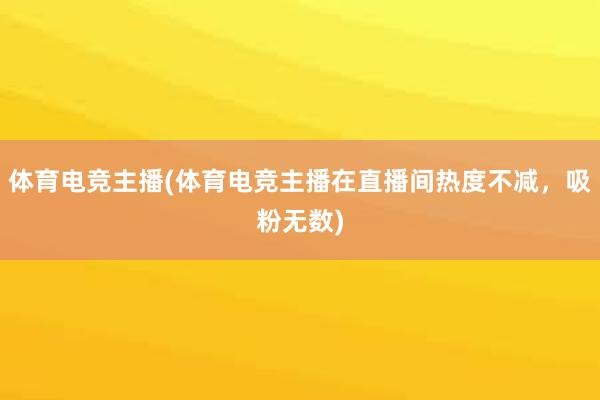 体育电竞主播(体育电竞主播在直播间热度不减，吸粉无数)