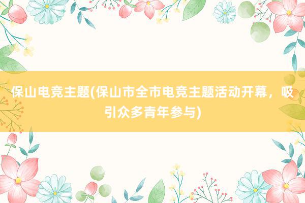 保山电竞主题(保山市全市电竞主题活动开幕，吸引众多青年参与)