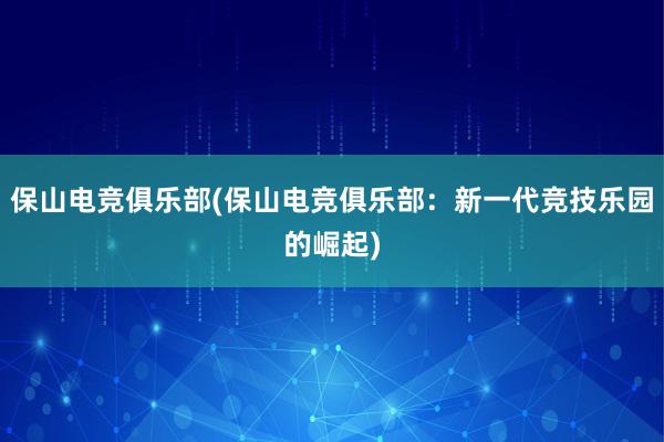 保山电竞俱乐部(保山电竞俱乐部：新一代竞技乐园的崛起)