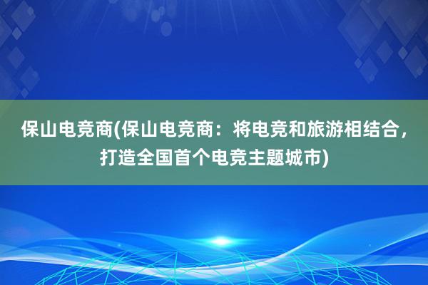 保山电竞商(保山电竞商：将电竞和旅游相结合，打造全国首个电竞主题城市)