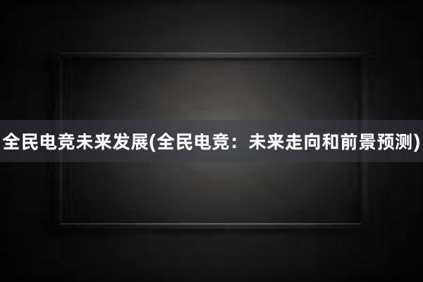 全民电竞未来发展(全民电竞：未来走向和前景预测)