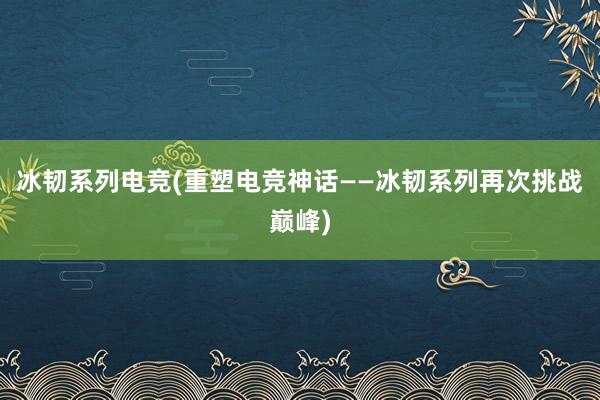 冰韧系列电竞(重塑电竞神话——冰韧系列再次挑战巅峰)