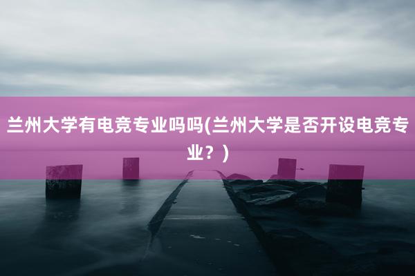 兰州大学有电竞专业吗吗(兰州大学是否开设电竞专业？)