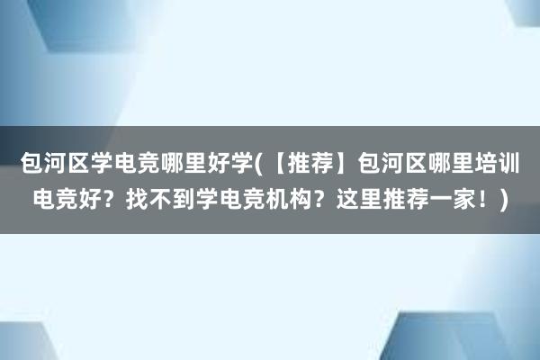 包河区学电竞哪里好学(【推荐】包河区哪里培训电竞好？找不到学电竞机构？这里推荐一家！)