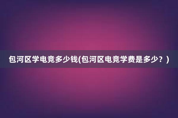 包河区学电竞多少钱(包河区电竞学费是多少？)