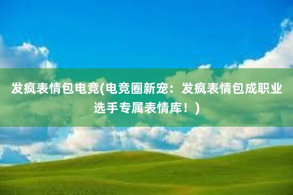 发疯表情包电竞(电竞圈新宠：发疯表情包成职业选手专属表情库！)