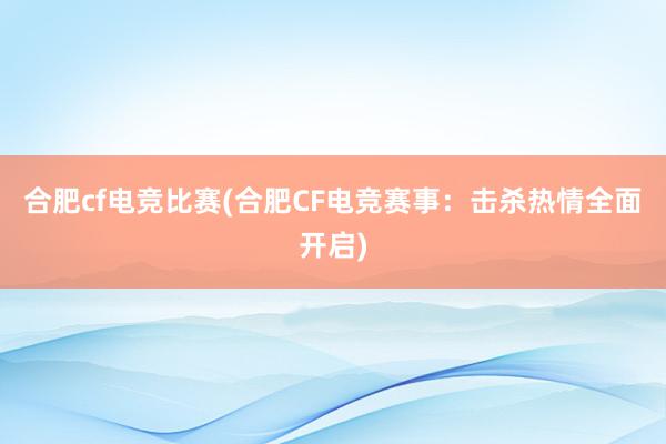 合肥cf电竞比赛(合肥CF电竞赛事：击杀热情全面开启)