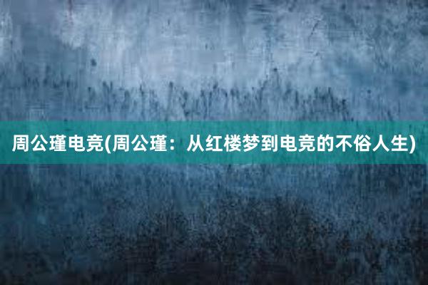 周公瑾电竞(周公瑾：从红楼梦到电竞的不俗人生)