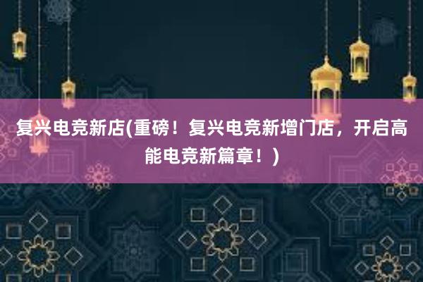 复兴电竞新店(重磅！复兴电竞新增门店，开启高能电竞新篇章！)