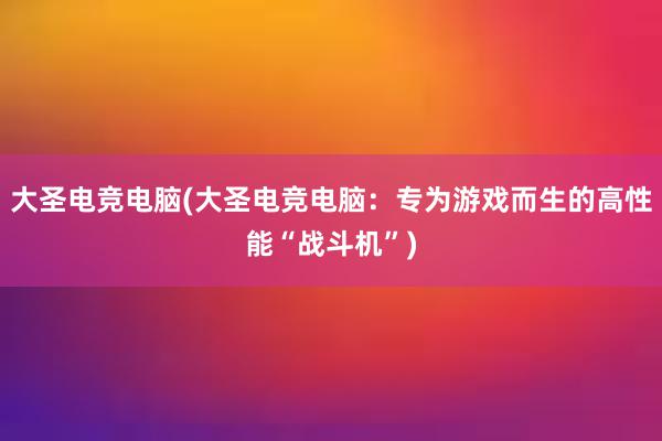 大圣电竞电脑(大圣电竞电脑：专为游戏而生的高性能“战斗机”)