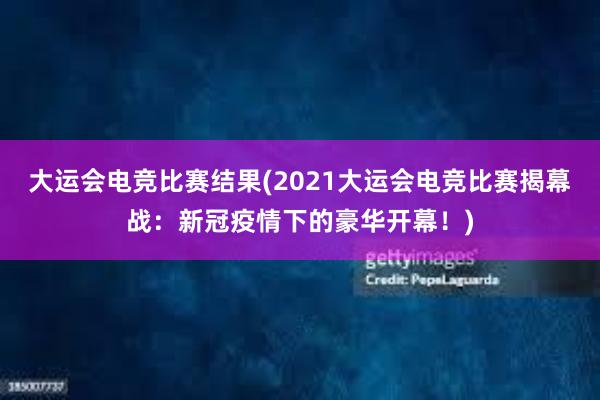 大运会电竞比赛结果(2021大运会电竞比赛揭幕战：新冠疫情下的豪华开幕！)