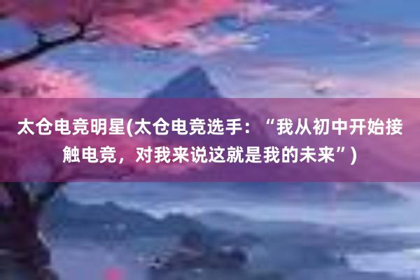 太仓电竞明星(太仓电竞选手：“我从初中开始接触电竞，对我来说这就是我的未来”)