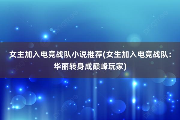 女主加入电竞战队小说推荐(女生加入电竞战队：华丽转身成巅峰玩家)