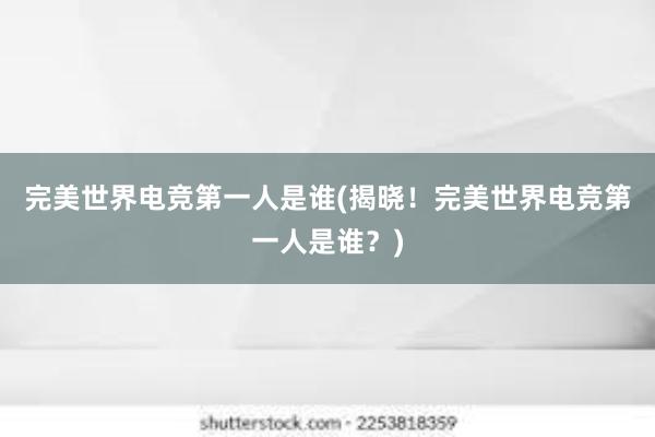 完美世界电竞第一人是谁(揭晓！完美世界电竞第一人是谁？)