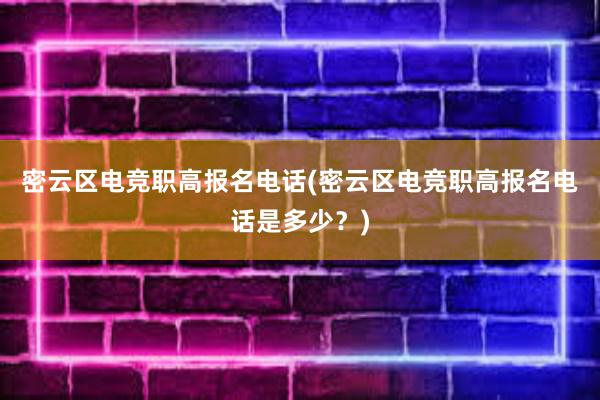 密云区电竞职高报名电话(密云区电竞职高报名电话是多少？)