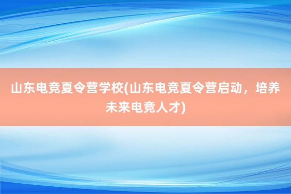 山东电竞夏令营学校(山东电竞夏令营启动，培养未来电竞人才)