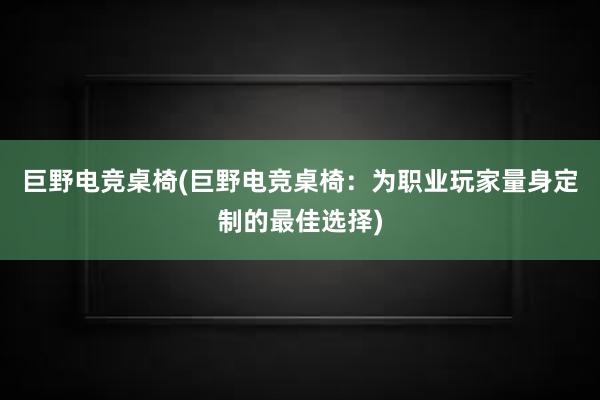 巨野电竞桌椅(巨野电竞桌椅：为职业玩家量身定制的最佳选择)