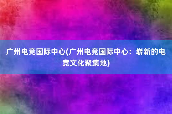 广州电竞国际中心(广州电竞国际中心：崭新的电竞文化聚集地)