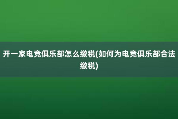 开一家电竞俱乐部怎么缴税(如何为电竞俱乐部合法缴税)