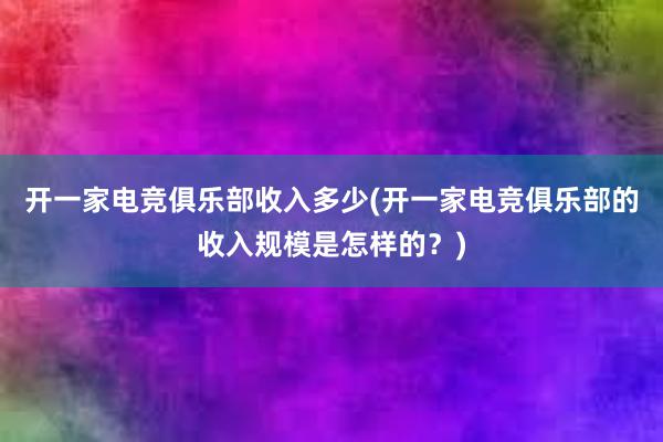 开一家电竞俱乐部收入多少(开一家电竞俱乐部的收入规模是怎样的？)