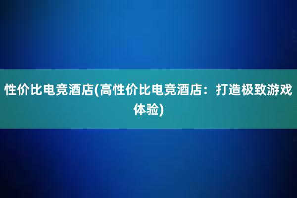 性价比电竞酒店(高性价比电竞酒店：打造极致游戏体验)