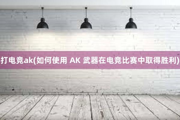 打电竞ak(如何使用 AK 武器在电竞比赛中取得胜利)