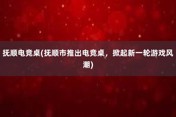 抚顺电竞桌(抚顺市推出电竞桌，掀起新一轮游戏风潮)