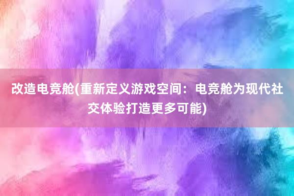 改造电竞舱(重新定义游戏空间：电竞舱为现代社交体验打造更多可能)