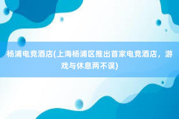 杨浦电竞酒店(上海杨浦区推出首家电竞酒店，游戏与休息两不误)