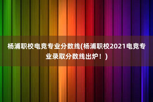 杨浦职校电竞专业分数线(杨浦职校2021电竞专业录取分数线出炉！)