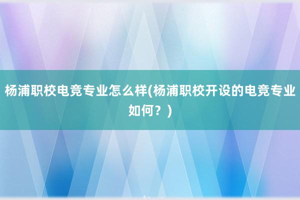 杨浦职校电竞专业怎么样(杨浦职校开设的电竞专业如何？)